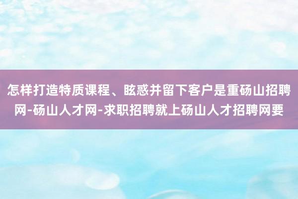 怎样打造特质课程、眩惑并留下客户是重砀山招聘网-砀山人才网-求职招聘就上砀山人才招聘网要